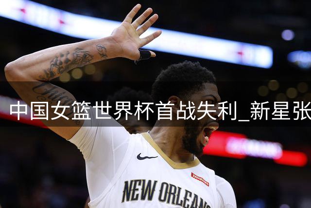 中国女篮世界杯首战失利 新星张子宇表现亮眼