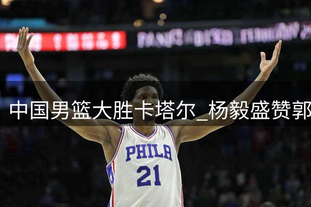 中国男篮大胜卡塔尔 杨毅盛赞郭艾伦解说表现