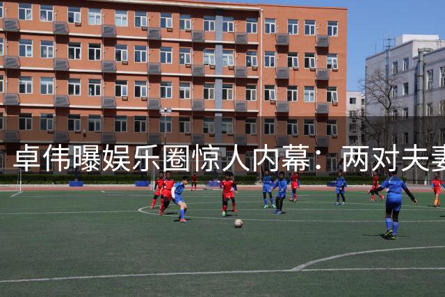 卓伟曝娱乐圈惊人内幕：两对夫妻互生情愫，邻居变伴侣