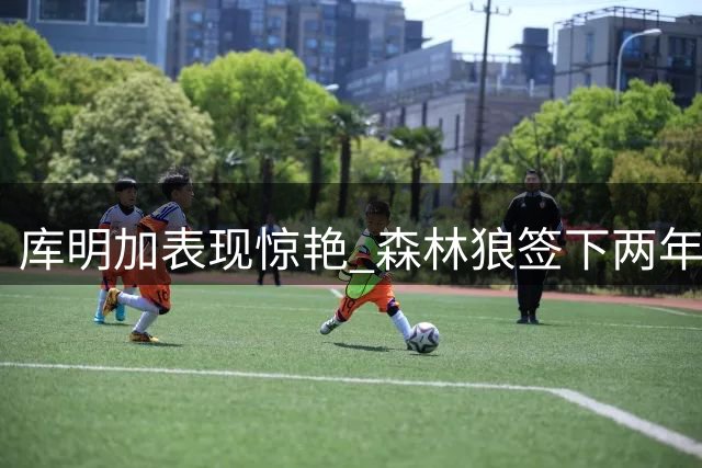 库明加表现惊艳 森林狼签下两年1300万合同