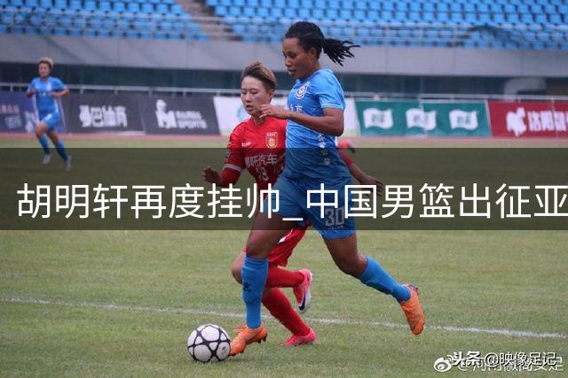 胡明轩再度挂帅 中国男篮出征亚运会